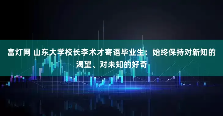 富灯网 山东大学校长李术才寄语毕业生：始终保持对新知的渴望、对未知的好奇