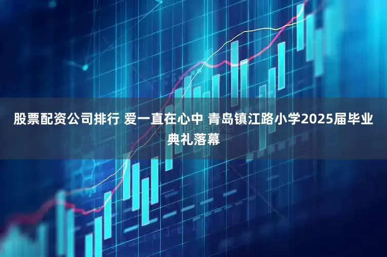 股票配资公司排行 爱一直在心中 青岛镇江路小学2025届毕业典礼落幕