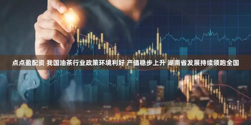 点点盈配资 我国油茶行业政策环境利好 产值稳步上升 湖南省发展持续领跑全国
