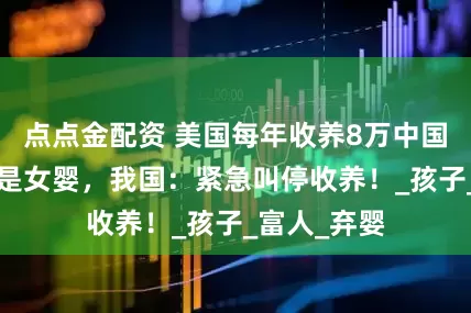 点点金配资 美国每年收养8万中国弃儿，7成是女婴，我国：紧急叫停收养！_孩子_富人_弃婴