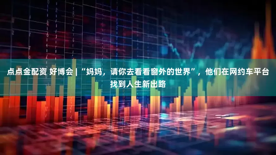点点金配资 好博会 | “妈妈，请你去看看窗外的世界”，他们在网约车平台找到人生新出路