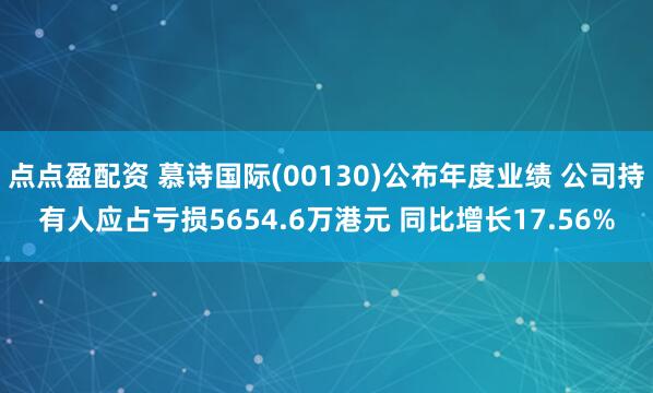 点点盈配资 慕诗国际(00130)公布年度业绩 公司持有人应占亏损5654.6万港元 同比增长17.56%