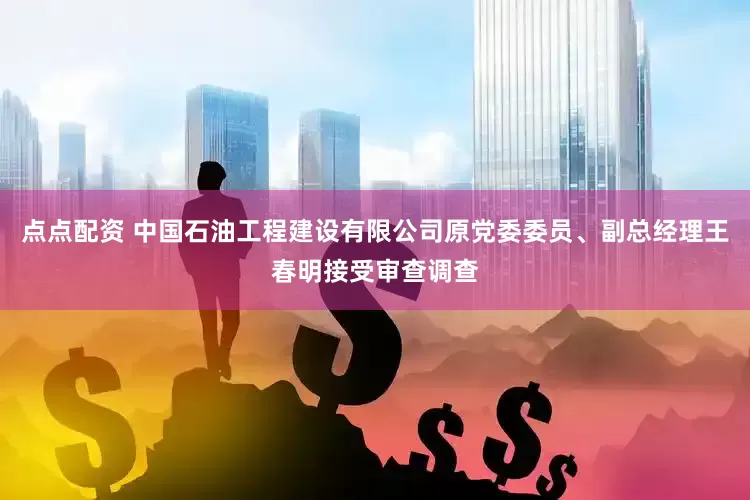 点点配资 中国石油工程建设有限公司原党委委员、副总经理王春明接受审查调查
