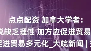 点点配资 加拿大学者：美加征关税缺乏理性 加方应促进贸易多元化_大皖新闻 | 安徽网