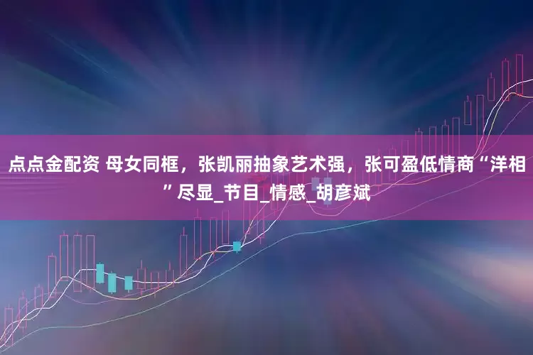 点点金配资 母女同框，张凯丽抽象艺术强，张可盈低情商“洋相”尽显_节目_情感_胡彦斌