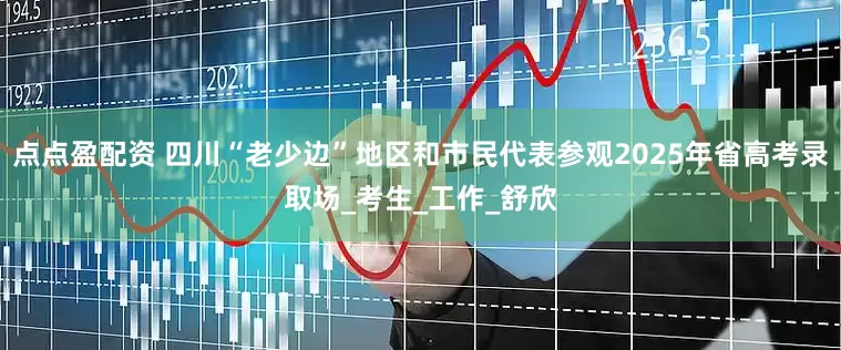 点点盈配资 四川“老少边”地区和市民代表参观2025年省高考录取场_考生_工作_舒欣