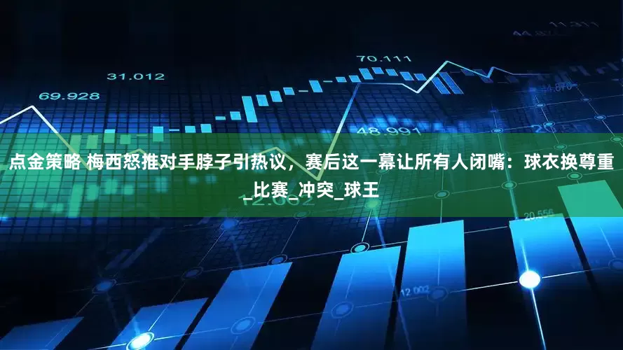 点金策略 梅西怒推对手脖子引热议，赛后这一幕让所有人闭嘴：球衣换尊重_比赛_冲突_球王