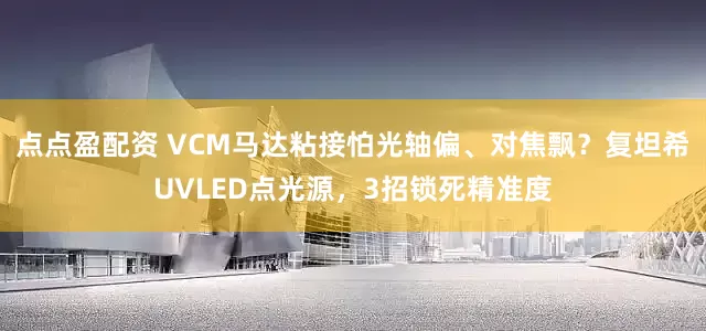 点点盈配资 VCM马达粘接怕光轴偏、对焦飘？复坦希UVLED点光源，3招锁死精准度